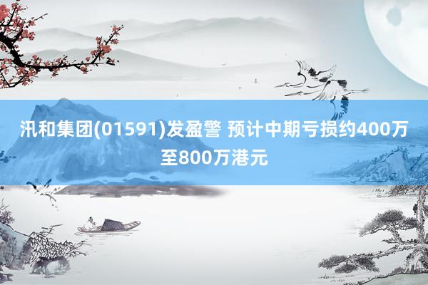 汛和集团(01591)发盈警 预计中期亏损约400万至800万港元