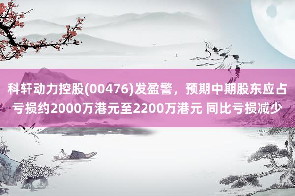 科轩动力控股(00476)发盈警，预期中期股东应占亏损约2000万港元至2200万港元 同比亏损减少