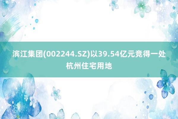 滨江集团(002244.SZ)以39.54亿元竞得一处杭州住宅用地