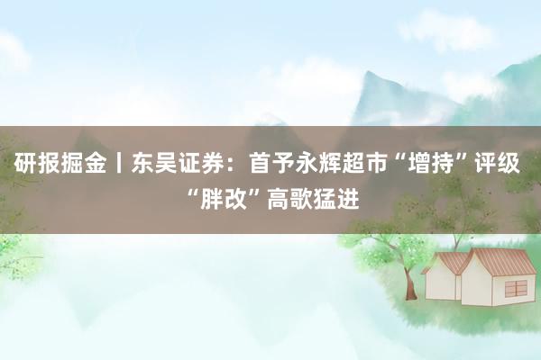 研报掘金丨东吴证券：首予永辉超市“增持”评级 “胖改”高歌猛进