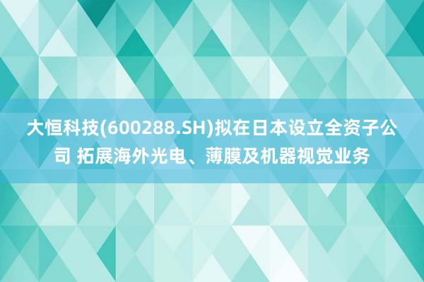 大恒科技(600288.SH)拟在日本设立全资子公司 拓展海外光电、薄膜及机器视觉业务