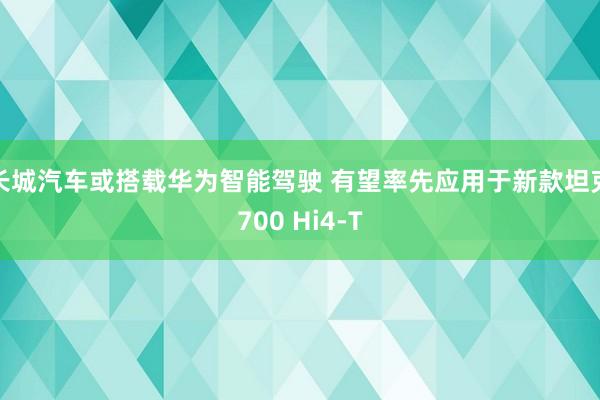 长城汽车或搭载华为智能驾驶 有望率先应用于新款坦克700 Hi4-T