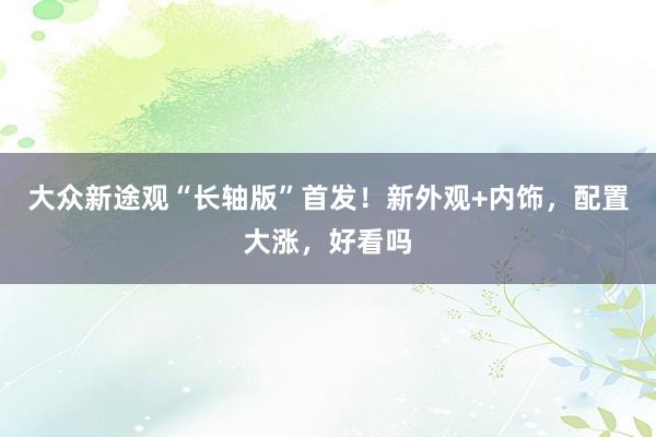 大众新途观“长轴版”首发！新外观+内饰，配置大涨，好看吗