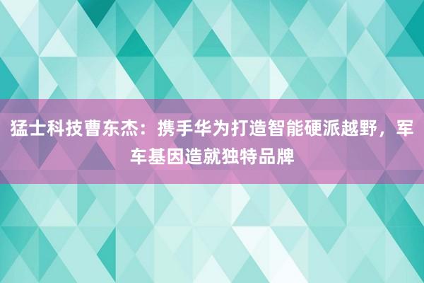 猛士科技曹东杰：携手华为打造智能硬派越野，军车基因造就独特品牌