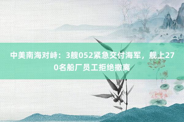 中美南海对峙：3艘052紧急交付海军，舰上270名船厂员工拒绝撤离