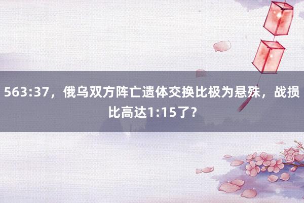 563:37，俄乌双方阵亡遗体交换比极为悬殊，战损比高达1:15了？