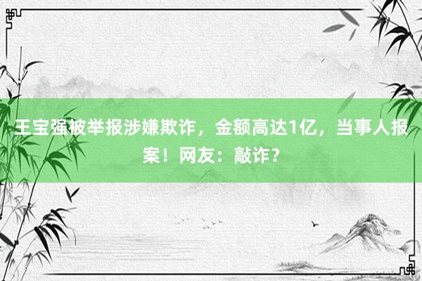 王宝强被举报涉嫌欺诈，金额高达1亿，当事人报案！网友：敲诈？