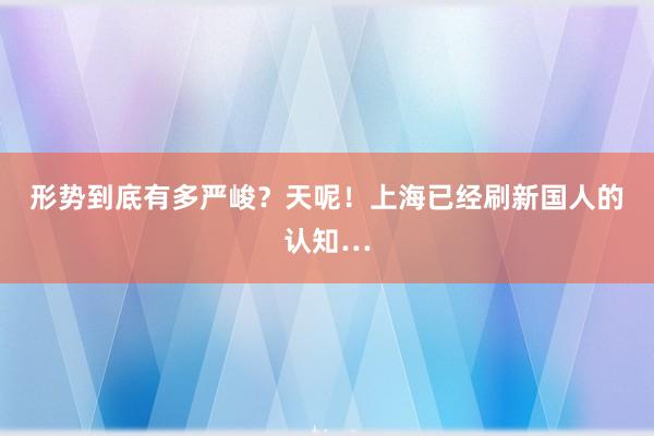 形势到底有多严峻？天呢！上海已经刷新国人的认知…