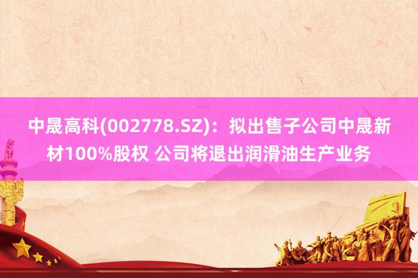 中晟高科(002778.SZ)：拟出售子公司中晟新材100%股权 公司将退出润滑油生产业务