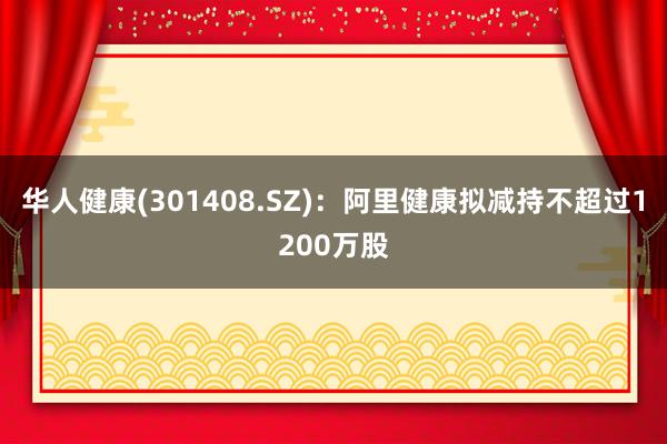 华人健康(301408.SZ)：阿里健康拟减持不超过1200万股