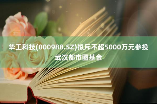 华工科技(000988.SZ)拟斥不超5000万元参投武汉都市圈基金