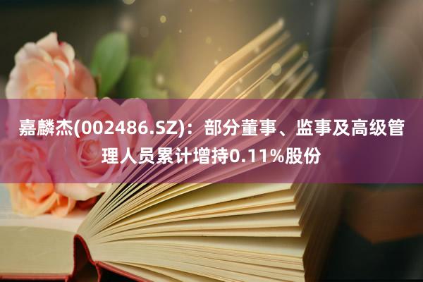 嘉麟杰(002486.SZ)：部分董事、监事及高级管理人员累计增持0.11%股份