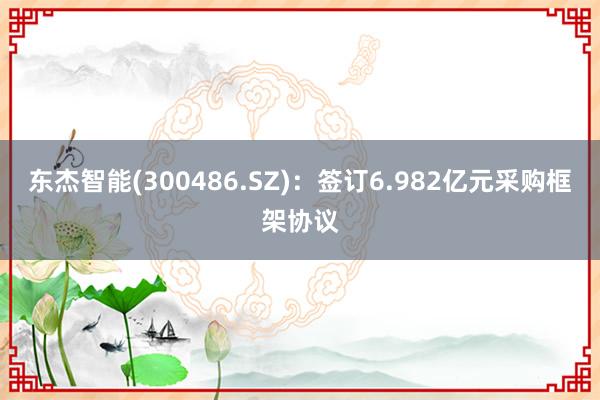 东杰智能(300486.SZ)：签订6.982亿元采购框架协议