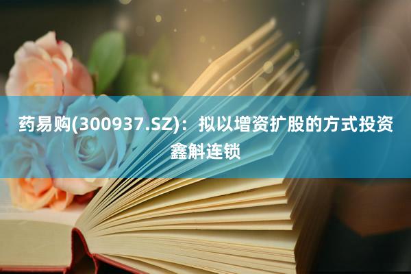 药易购(300937.SZ)：拟以增资扩股的方式投资鑫斛连锁