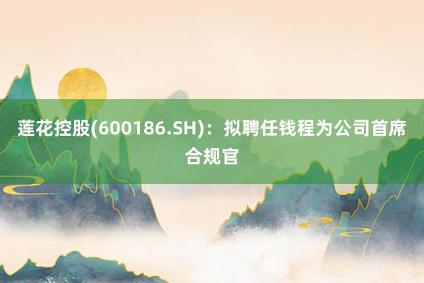 莲花控股(600186.SH)：拟聘任钱程为公司首席合规官