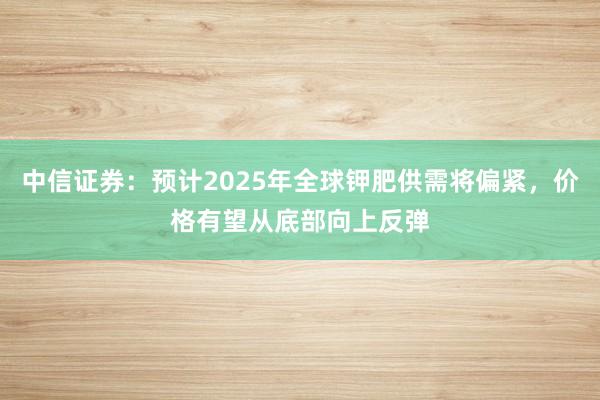 中信证券：预计2025年全球钾肥供需将偏紧，价格有望从底部向上反弹