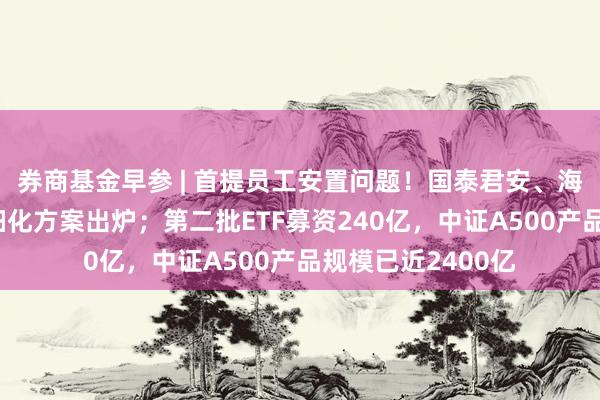 券商基金早参 | 首提员工安置问题！国泰君安、海通证券合并重组细化方案出炉；第二批ETF募资240亿，中证A500产品规模已近2400亿