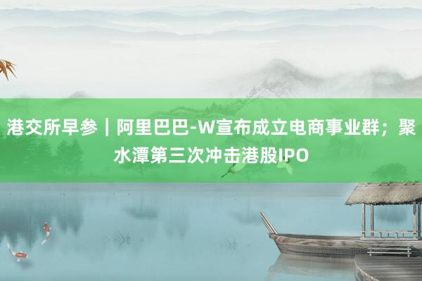 港交所早参｜阿里巴巴-W宣布成立电商事业群；聚水潭第三次冲击港股IPO