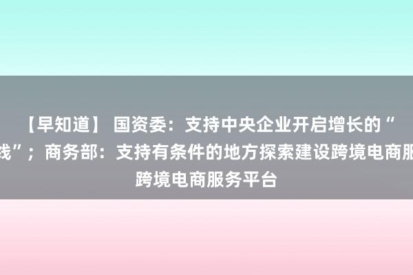 【早知道】 国资委：支持中央企业开启增长的“第二曲线”；商务部：支持有条件的地方探索建设跨境电商服务平台