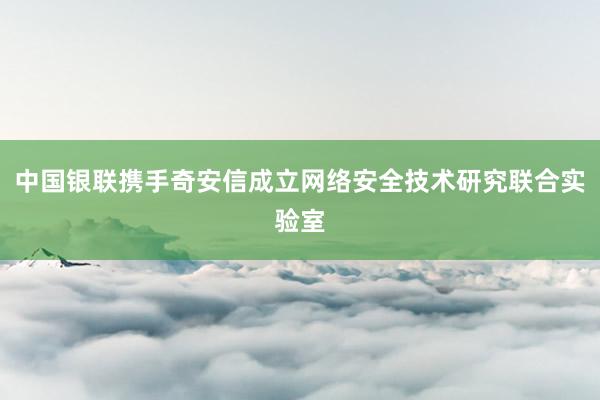 中国银联携手奇安信成立网络安全技术研究联合实验室