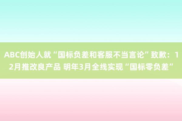 ABC创始人就“国标负差和客服不当言论”致歉：12月推改良产品 明年3月全线实现“国标零负差”