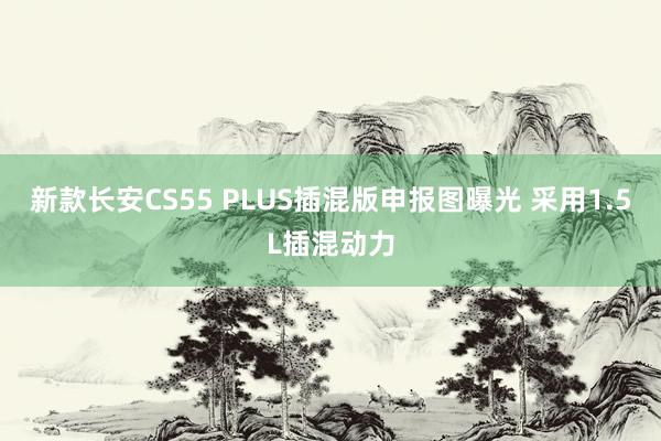 新款长安CS55 PLUS插混版申报图曝光 采用1.5L插混动力