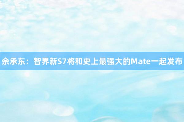 余承东：智界新S7将和史上最强大的Mate一起发布