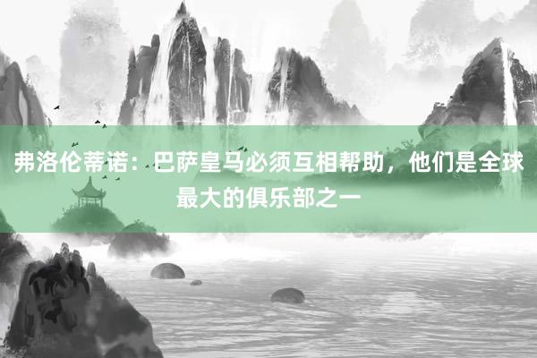 弗洛伦蒂诺：巴萨皇马必须互相帮助，他们是全球最大的俱乐部之一