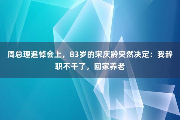 周总理追悼会上，83岁的宋庆龄突然决定：我辞职不干了，回家养老