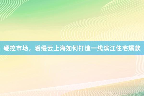 硬控市场，看缦云上海如何打造一线滨江住宅爆款