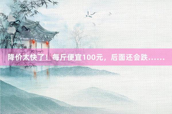 降价太快了！每斤便宜100元，后面还会跌……