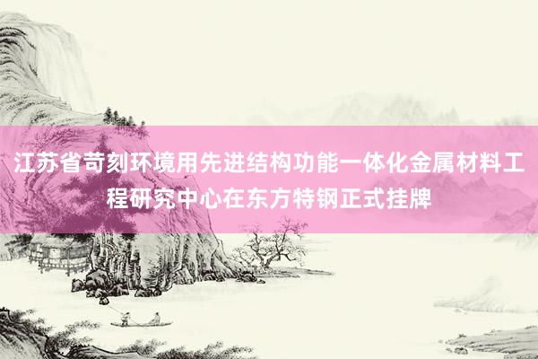 江苏省苛刻环境用先进结构功能一体化金属材料工程研究中心在东方特钢正式挂牌