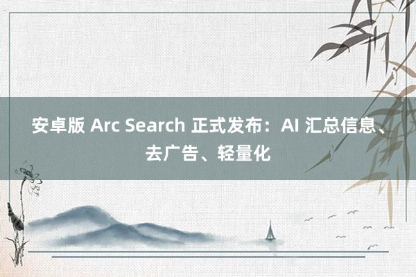 安卓版 Arc Search 正式发布：AI 汇总信息、去广告、轻量化