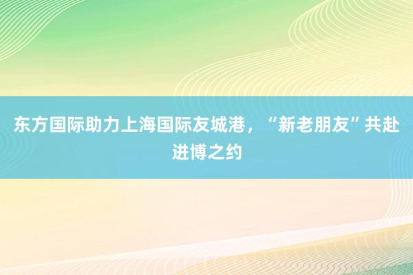 东方国际助力上海国际友城港，“新老朋友”共赴进博之约