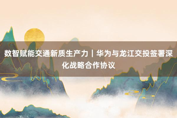 数智赋能交通新质生产力｜华为与龙江交投签署深化战略合作协议