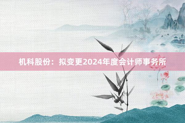 机科股份：拟变更2024年度会计师事务所