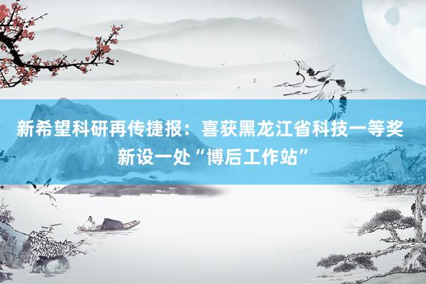 新希望科研再传捷报：喜获黑龙江省科技一等奖 新设一处“博后工作站”