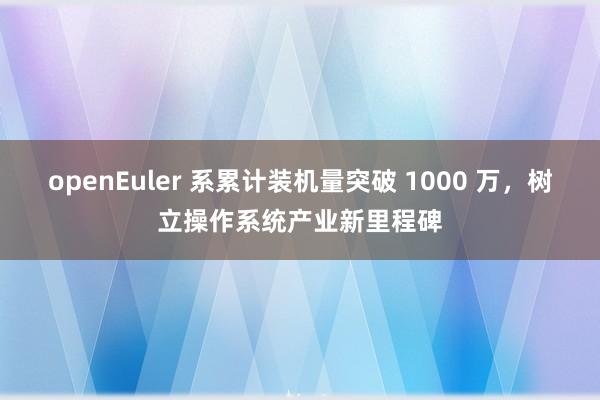 openEuler 系累计装机量突破 1000 万，树立操作系统产业新里程碑