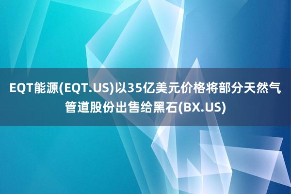 EQT能源(EQT.US)以35亿美元价格将部分天然气管道股份出售给黑石(BX.US)