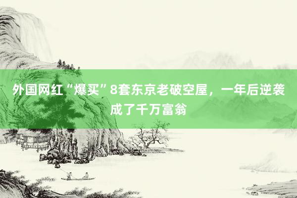 外国网红“爆买”8套东京老破空屋，一年后逆袭成了千万富翁