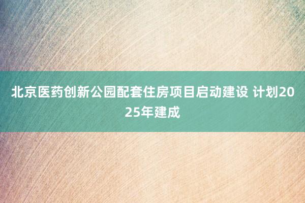 北京医药创新公园配套住房项目启动建设 计划2025年建成