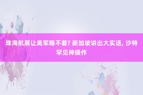 珠海航展让美军睡不着? 新加坡讲出大实话, 沙特罕见神操作