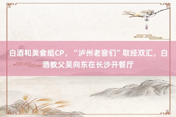 白酒和美食组CP，“泸州老窖们”取经双汇，白酒教父吴向东在长沙开餐厅