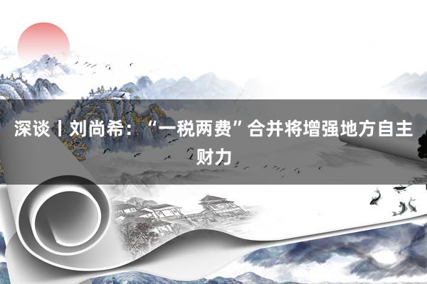 深谈丨刘尚希：“一税两费”合并将增强地方自主财力