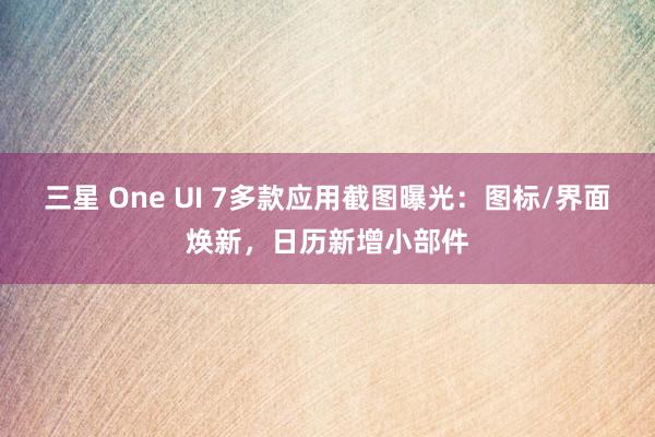 三星 One UI 7多款应用截图曝光：图标/界面焕新，日历新增小部件