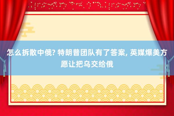 怎么拆散中俄? 特朗普团队有了答案, 英媒爆美方愿让把乌交给俄