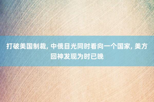 打破美国制裁, 中俄目光同时看向一个国家, 美方回神发现为时已晚