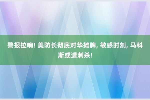 警报拉响! 美防长彻底对华摊牌, 敏感时刻, 马科斯或遭刺杀!