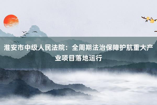 淮安市中级人民法院：全周期法治保障护航重大产业项目落地运行