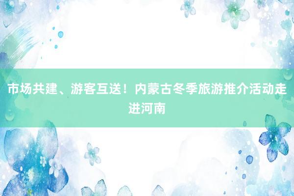 市场共建、游客互送！内蒙古冬季旅游推介活动走进河南